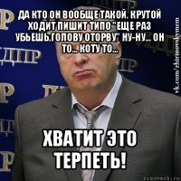 да кто он вообще такой. крутой ходит пишит типо "еще раз убьешь,голову оторву" ну-ну... он то... коту то... хватит это терпеть!