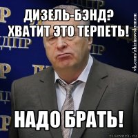 дизель-бэнд?
хватит это терпеть! надо брать!