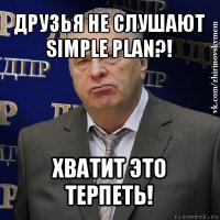 друзья не слушают simple plan?! хватит это терпеть!