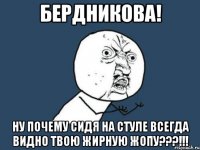 бердникова! ну почему сидя на стуле всегда видно твою жирную жопу???!!!