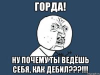 горда! ну почему ты ведёшь себя, как дебил???!!!