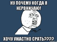 ну почему когда я нервничаю! хочу ужастно срать???