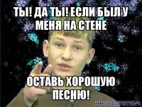 ты! да ты! если был у меня на стене оставь хорошую песню!