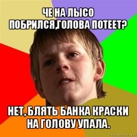 че на лысо побрился,голова потеет? нет, блять банка краски на голову упала.