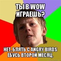 ты в wow играешь? нет, блять с angry birds ебусь второй месяц.