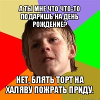 а ты мне что что-то подаришь на день рождение? нет, блять торт на халяву пожрать приду.