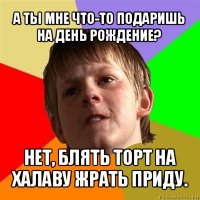 а ты мне что-то подаришь на день рождение? нет, блять торт на халаву жрать приду.