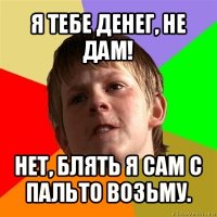 я тебе денег, не дам! нет, блять я сам с пальто возьму.