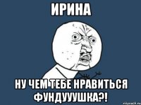 ирина ну чем тебе нравиться фундууушка?!