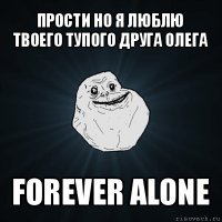 прости но я люблю твоего тупого друга олега forever alone