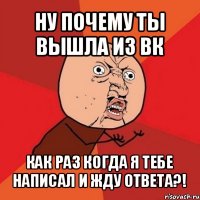 ну почему ты вышла из вк как раз когда я тебе написал и жду ответа?!