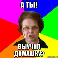 а ты! выучил домашку?