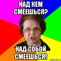 над кем смеешься? над собой смеешься!