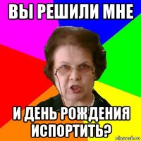 вы решили мне и день рождения испортить?