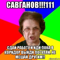 савганов!!!111 сдай работу и иди пока в коридор выйди погуляй, не мешай другим!!