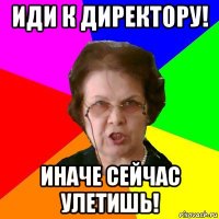 иди к директору! иначе сейчас улетишь!