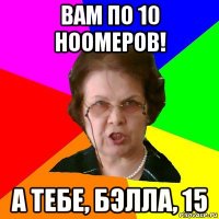 вам по 10 ноомеров! а тебе, бэлла, 15