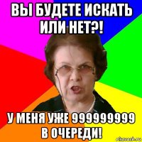 вы будете искать или нет?! у меня уже 999999999 в очереди!