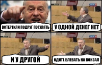 Встертили подруг погулять У одной денег нет И у другой Идите блевать на вокзал