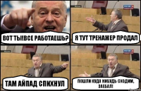 ВОТ ТЫ!ВСЕ РАБОТАЕШЬ? Я ТУТ ТРЕНАЖЕР ПРОДАЛ ТАМ АЙПАД СПИХНУЛ ПОШЛИ КУДА НИБУДЬ СХОДИМ, ЗАЕБАЛ!