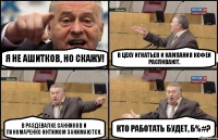 Я не Ашитков, но скажу! В цеху Игнатьев и кампания кофеи распивают. В раздевалке Санников и Пономаренко интимом занимаются. Кто работать будет, б%#?