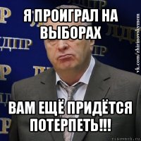 я проиграл на выборах вам ещё придётся потерпеть!!!