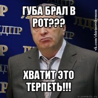 губа брал в рот??? хватит это терпеть!!!