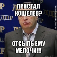 пристал кошелев? отсыпь ему мелочи!!!