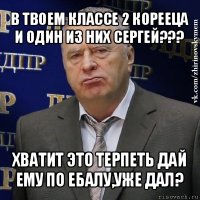 в твоем классе 2 корееца и один из них сергей??? хватит это терпеть дай ему по ебалу,уже дал?