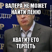 валера не может найти леню хватит ето терпеть