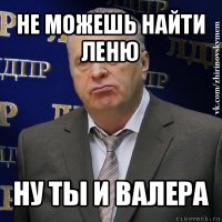 не можешь найти леню ну ты и валера