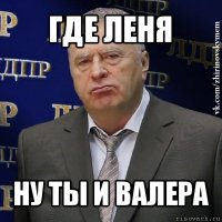 где леня ну ты и валера