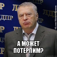  а может потерпим?