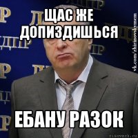 щас же допиздишься ебану разок