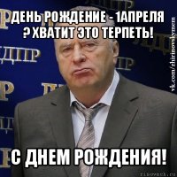 день рождение - 1апреля ? хватит это терпеть! с днем рождения!