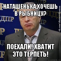 наташенька,хочешь в рыбницу? поехали! хватит это терпеть!