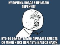 ну почему, когда я печатаю первичку кто-то обязательно печатает вместе со мной и все перепутывается нахуй