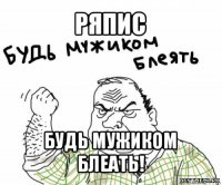 ряпис будь мужиком блеать!