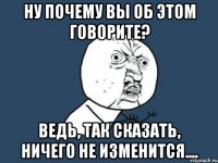 ну почему вы об этом говорите? ведь, так сказать, ничего не изменится....