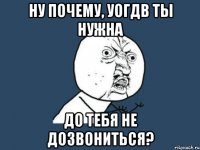 ну почему, уогдв ты нужна до тебя не дозвониться?