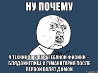 ну почему у техников 2 пары ебаной физики + блядоинглиш, а гуманитария после первой валят домой