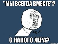 "мы всегда вместе"? с какого хера?