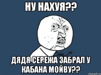 ну нахуя?? дядя сережа забрал у кабана мойву??