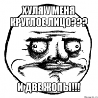 хуля у меня круглое лицо??? и две жопы!!!