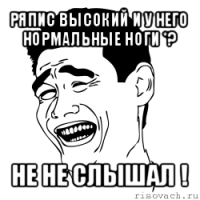 ряпис высокий и у него нормальные ноги *? не не слышал !