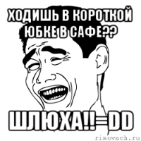 ходишь в короткой юбке в сафе?? шлюха!!=dd