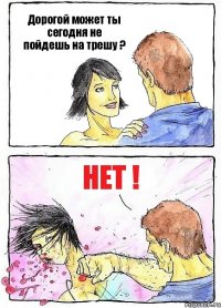 Дорогой может ты сегодня не пойдешь на трешу ? НЕТ !