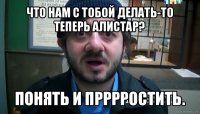 что нам с тобой делать-то теперь алистар? понять и прррростить.