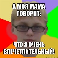 а моя мама говорит: что я очень впечетлительный!