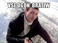 vse ogon' bratiw 